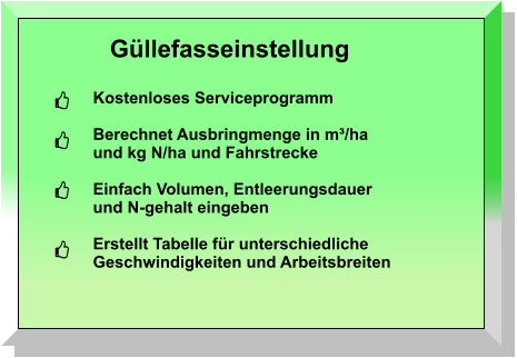 Güllefasseinstellung Kostenloses Serviceprogramm  Berechnet Ausbringmenge in m³/ha und kg N/ha und Fahrstrecke  Einfach Volumen, Entleerungsdauer und N-gehalt eingeben  Erstellt Tabelle für unterschiedliche  Geschwindigkeiten und Arbeitsbreiten